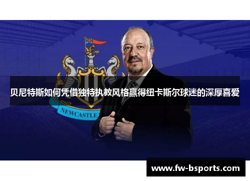 贝尼特斯如何凭借独特执教风格赢得纽卡斯尔球迷的深厚喜爱