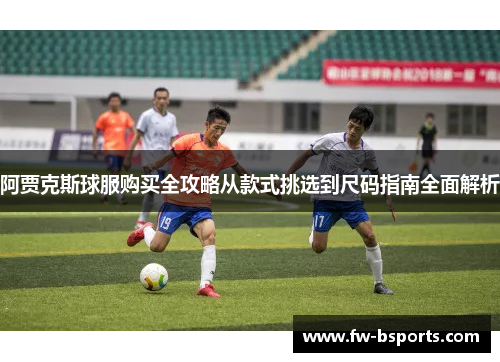 阿贾克斯球服购买全攻略从款式挑选到尺码指南全面解析
