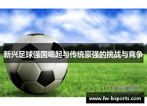 新兴足球强国崛起与传统豪强的挑战与竞争 新兴足球强国崛起与传统豪强的挑战与竞争