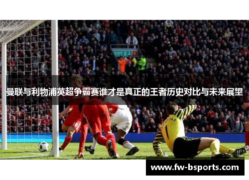 曼联与利物浦英超争霸赛谁才是真正的王者历史对比与未来展望 曼联与利物浦英超争霸赛谁才是真正的王者历史对比与未来展望