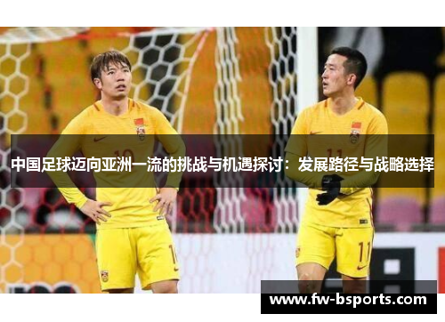 中国足球迈向亚洲一流的挑战与机遇探讨:发展路径与战略选择 中国足球迈向亚洲一流的挑战与机遇探讨:发展路径与战略选择