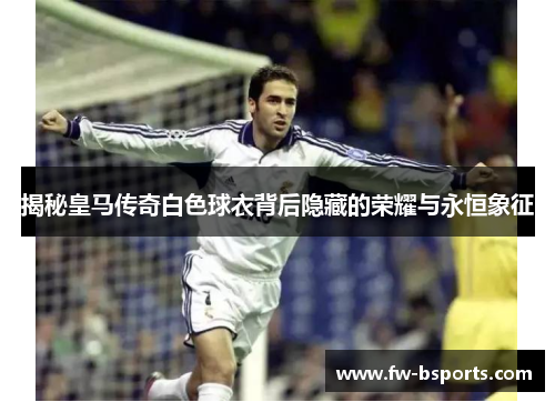 揭秘皇马传奇白色球衣背后隐藏的荣耀与永恒象征 揭秘皇马传奇白色球衣背后隐藏的荣耀与永恒象征