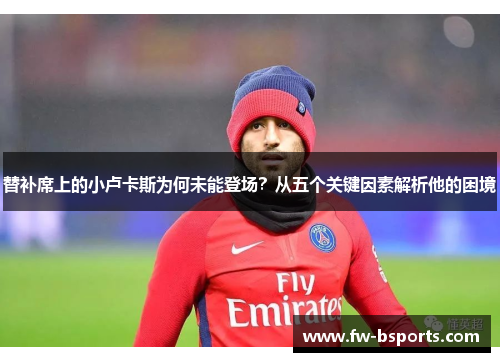 替补席上的小卢卡斯为何未能登场?从五个关键因素解析他的困境 替补席上的小卢卡斯为何未能登场?从五个关键因素解析他的困境