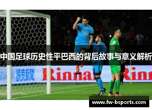 中国足球历史性平巴西的背后故事与意义解析
