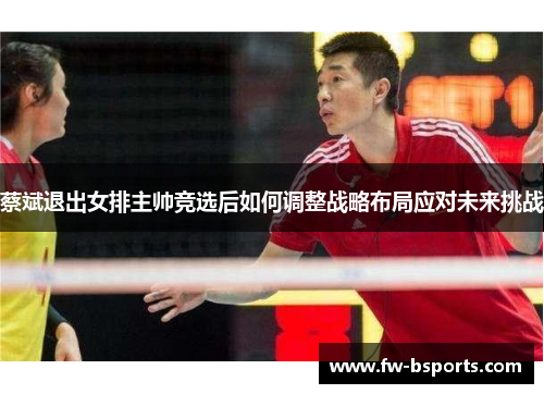 蔡斌退出女排主帅竞选后如何调整战略布局应对未来挑战