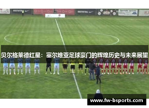 贝尔格莱德红星:塞尔维亚足球豪门的辉煌历史与未来展望 贝尔格莱德红星:塞尔维亚足球豪门的辉煌历史与未来展望