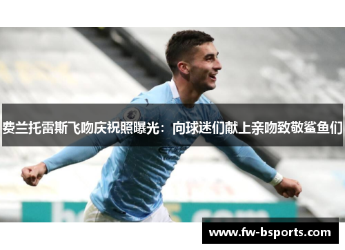 费兰托雷斯飞吻庆祝照曝光：向球迷们献上亲吻致敬鲨鱼们