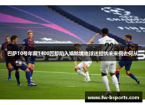 巴萨10号年薪1400万却陷入尴尬境地球迷担忧未来何去何从