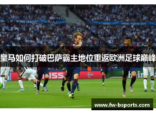 皇马如何打破巴萨霸主地位重返欧洲足球巅峰 皇马如何打破巴萨霸主地位重返欧洲足球巅峰