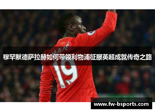 穆罕默德萨拉赫如何带领利物浦征服英超成就传奇之路 穆罕默德萨拉赫如何带领利物浦征服英超成就传奇之路