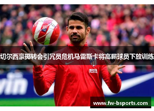 切尔西豪掷转会引冗员危机马雷斯卡将高薪球员下放训练 切尔西豪掷转会引冗员危机马雷斯卡将高薪球员下放训练
