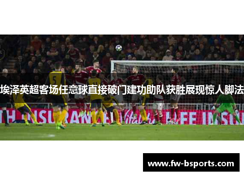 埃泽英超客场任意球直接破门建功助队获胜展现惊人脚法