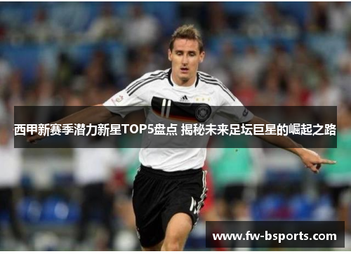西甲新赛季潜力新星TOP5盘点 揭秘未来足坛巨星的崛起之路