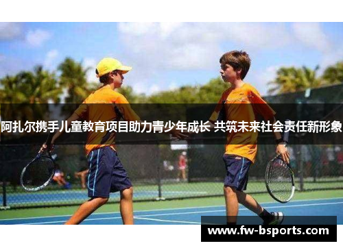 阿扎尔携手儿童教育项目助力青少年成长 共筑未来社会责任新形象