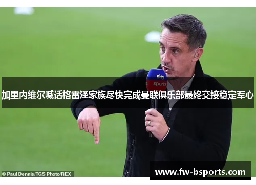 加里内维尔喊话格雷泽家族尽快完成曼联俱乐部最终交接稳定军心